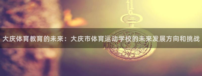 qq体育直播app：大庆体育教育的未来：大庆市体育运动学校的未来发展方向和挑战